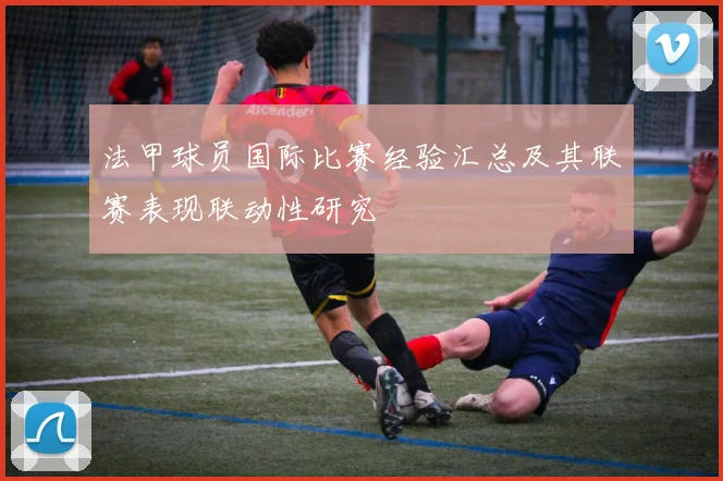 法甲球员国际比赛经验汇总及其联赛表现联动性研究