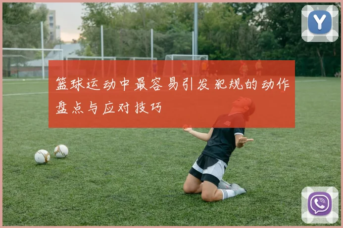 篮球运动中最容易引发犯规的动作盘点与应对技巧